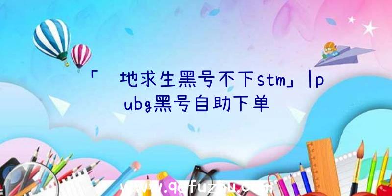 「绝地求生黑号不下stm」|pubg黑号自助下单